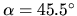 $\alpha = 45.5^{\circ}$