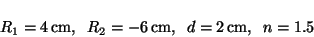 \begin{displaymath}
R_1 = 4\,\mbox{cm},\;\; R_2 = -6\,\mbox{cm},\;\;
d = 2\,\mbox{cm},\;\; n = 1.5
\end{displaymath}